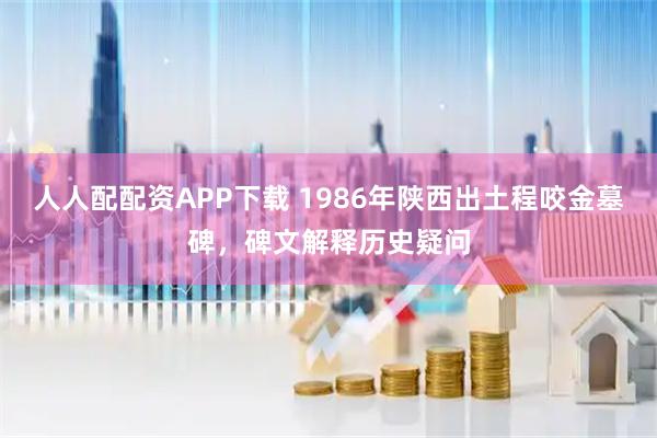 人人配配资APP下载 1986年陕西出土程咬金墓碑，碑文解释历史疑问
