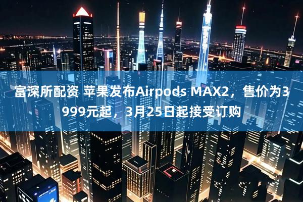 富深所配资 苹果发布Airpods MAX2，售价为3999元起，3月25日起接受订购