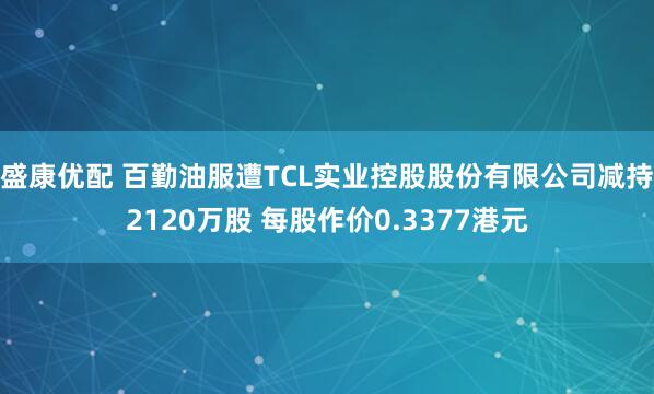 盛康优配 百勤油服遭TCL实业控股股份有限公司减持2120万股 每股作价0.3377港元