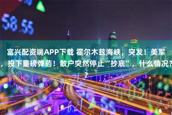 富兴配资端APP下载 霍尔木兹海峡，突发！美军，投下重磅弹药！散户突然停止“抄底”，什么情况？