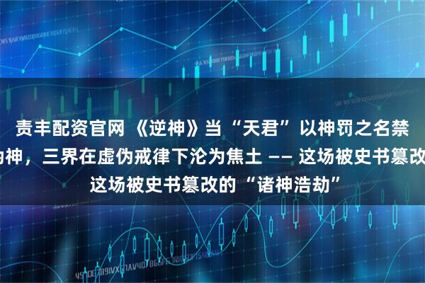 责丰配资官网 《逆神》当 “天君” 以神罚之名禁锢真神、豢养伪神，三界在虚伪戒律下沦为焦土 —— 这场被史书篡改的 “诸神浩劫”