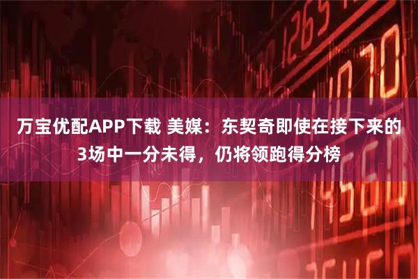 万宝优配APP下载 美媒：东契奇即使在接下来的3场中一分未得，仍将领跑得分榜