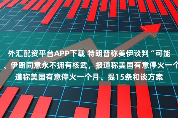 外汇配资平台APP下载 特朗普称美伊谈判“可能已相当接近达成协议”、伊朗同意永不拥有核武，报道称美国有意停火一个月、提15条和谈方案