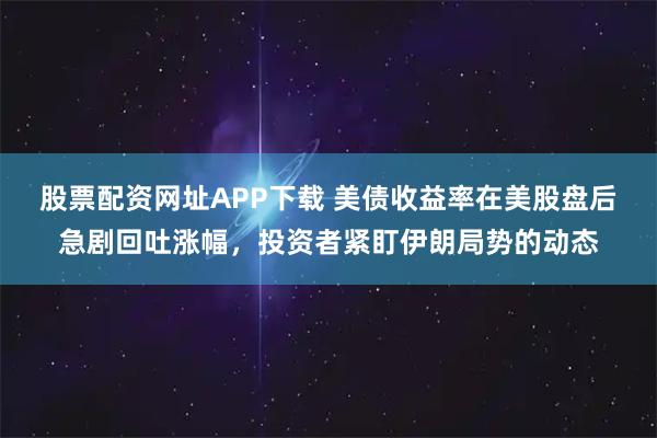 股票配资网址APP下载 美债收益率在美股盘后急剧回吐涨幅，投资者紧盯伊朗局势的动态