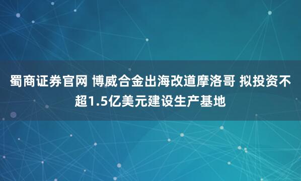 蜀商证券官网 博威合金出海改道摩洛哥 拟投资不超1.5亿美元建设生产基地
