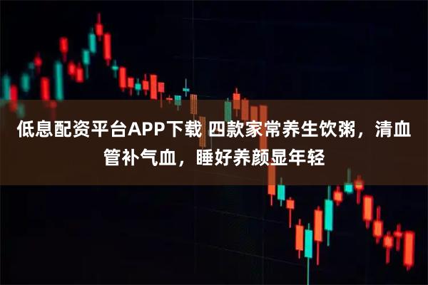 低息配资平台APP下载 四款家常养生饮粥，清血管补气血，睡好养颜显年轻