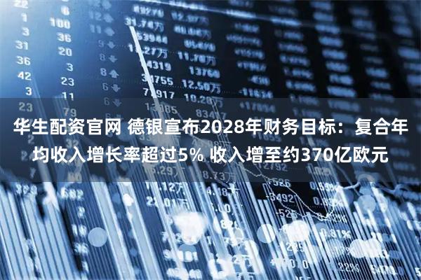 华生配资官网 德银宣布2028年财务目标：复合年均收入增长率超过5% 收入增至约370亿欧元