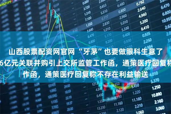 山西股票配资网官网 “牙茅”也要做眼科生意了？溢价超10倍、6亿元关联并购引上交所监管工作函，通策医疗回复称不存在利益输送