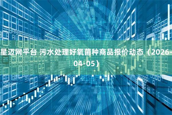 星迈网平台 污水处理好氧菌种商品报价动态（2026-04-05）