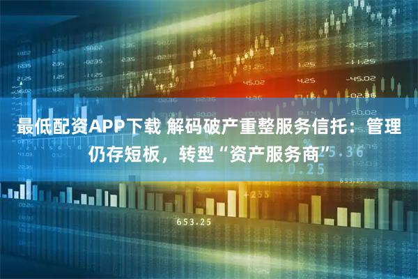 最低配资APP下载 解码破产重整服务信托：管理仍存短板，转型“资产服务商”