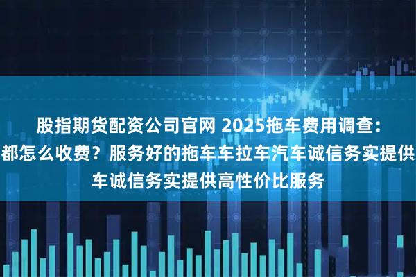股指期货配资公司官网 2025拖车费用调查：服务好的公司都怎么收费？服务好的拖车车拉车汽车诚信务实提供高性价比服务