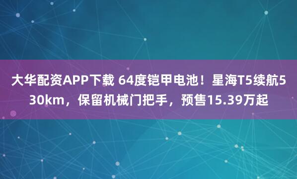 大华配资APP下载 64度铠甲电池！星海T5续航530km，保留机械门把手，预售15.39万起