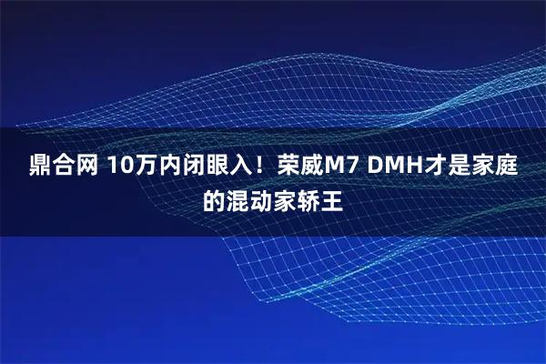鼎合网 10万内闭眼入！荣威M7 DMH才是家庭的混动家轿王