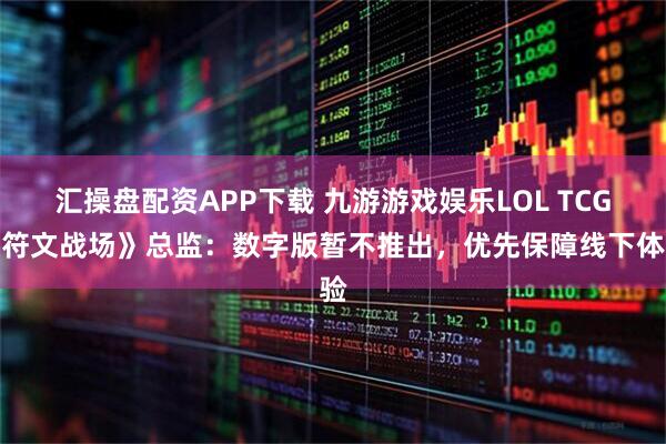 汇操盘配资APP下载 九游游戏娱乐LOL TCG《符文战场》总监：数字版暂不推出，优先保障线下体验