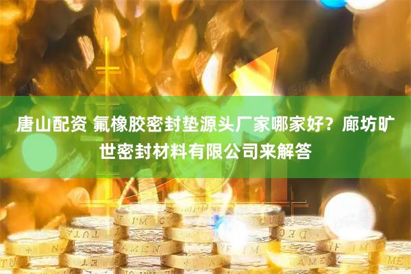 唐山配资 氟橡胶密封垫源头厂家哪家好？廊坊旷世密封材料有限公司来解答