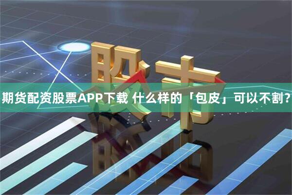 期货配资股票APP下载 什么样的「包皮」可以不割？