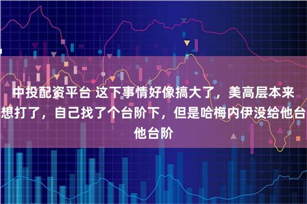 中投配资平台 这下事情好像搞大了，美高层本来不想打了，自己找了个台阶下，但是哈梅内伊没给他台阶